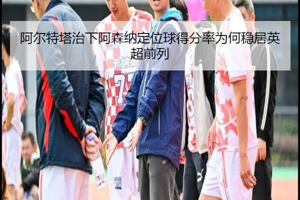 阿尔特塔治下阿森纳定位球得分率为何稳居英超前列
