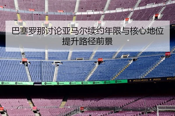 巴塞罗那讨论亚马尔续约年限与核心地位提升路径前景