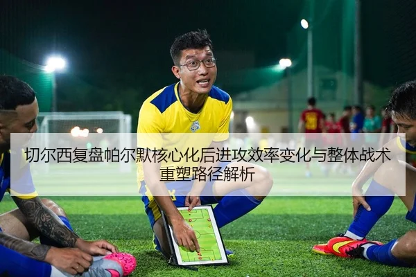 切尔西复盘帕尔默核心化后进攻效率变化与整体战术重塑路径解析