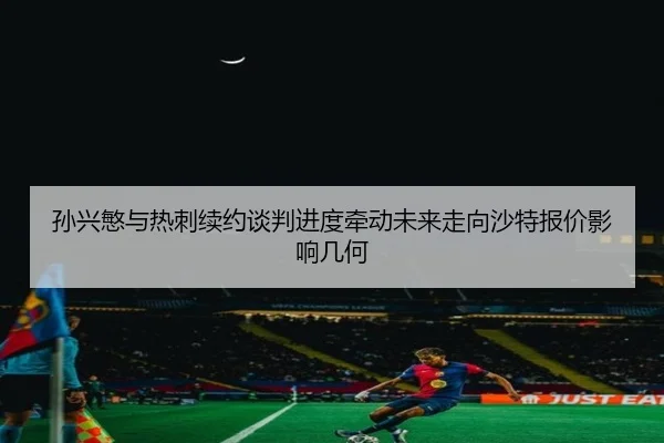 孙兴慜与热刺续约谈判进度牵动未来走向沙特报价影响几何